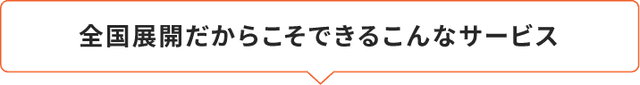 全国展開だからこそできるこんなサービス